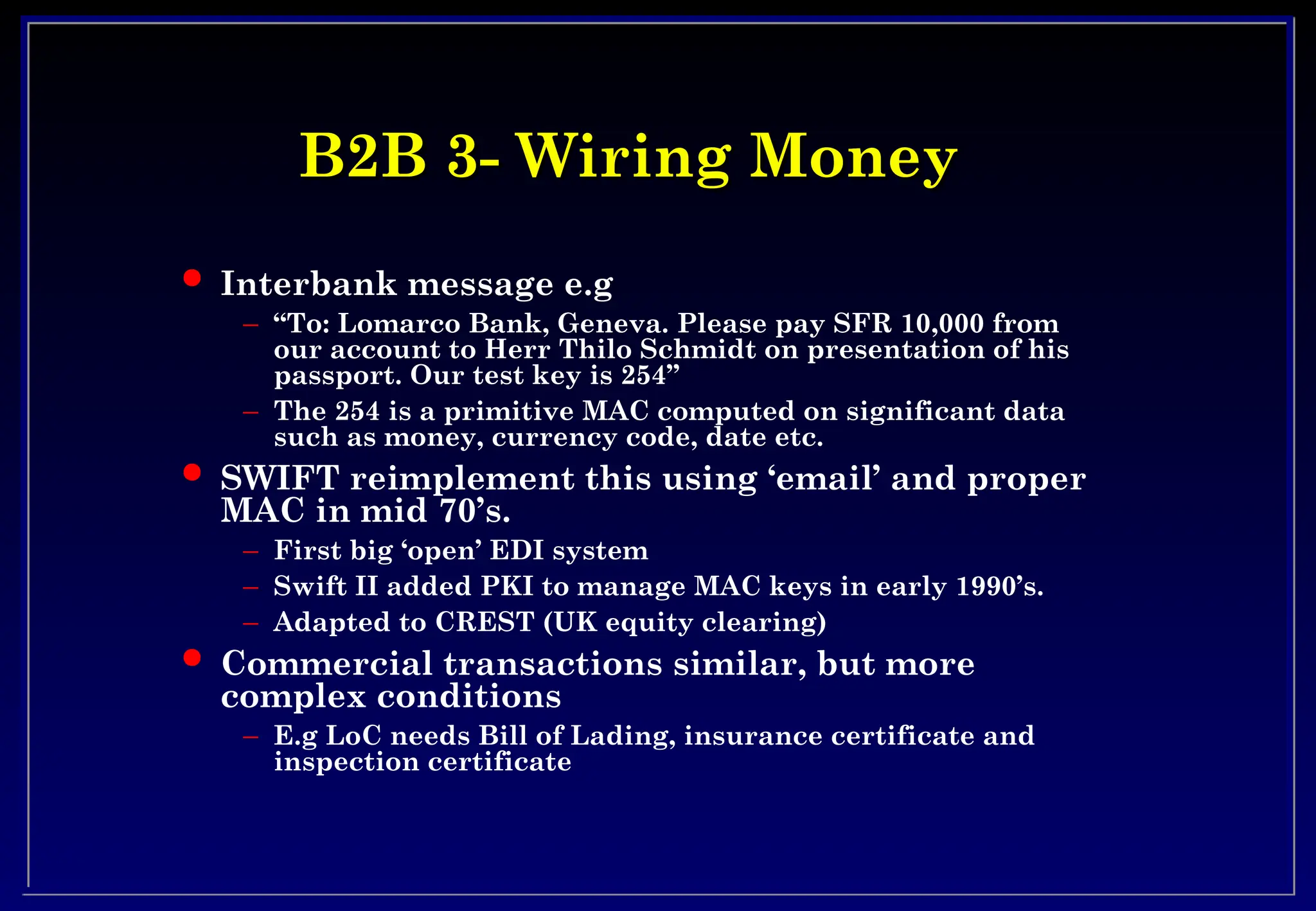B2B 3- Wiring Money
B2B 3- Wiring Money
 Interbank message e.g
– “To: Lomarco Bank, Geneva. Please pay SFR 10,000 from
our account to Herr Thilo Schmidt on presentation of his
passport. Our test key is 254”
– The 254 is a primitive MAC computed on significant data
such as money, currency code, date etc.
 SWIFT reimplement this using ‘email’ and proper
MAC in mid 70’s.
– First big ‘open’ EDI system
– Swift II added PKI to manage MAC keys in early 1990’s.
– Adapted to CREST (UK equity clearing)
 Commercial transactions similar, but more
complex conditions
– E.g LoC needs Bill of Lading, insurance certificate and
inspection certificate
 