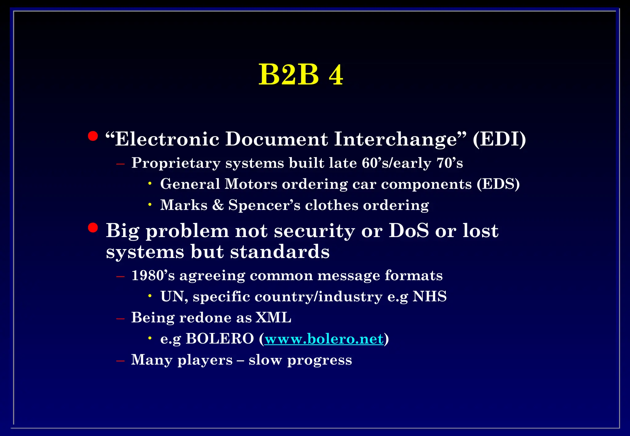 B2B 4
B2B 4
 “Electronic Document Interchange” (EDI)
– Proprietary systems built late 60’s/early 70’s
• General Motors ordering car components (EDS)
• Marks & Spencer’s clothes ordering
 Big problem not security or DoS or lost
systems but standards
– 1980’s agreeing common message formats
• UN, specific country/industry e.g NHS
– Being redone as XML
• e.g BOLERO (www.bolero.net)
– Many players – slow progress
 