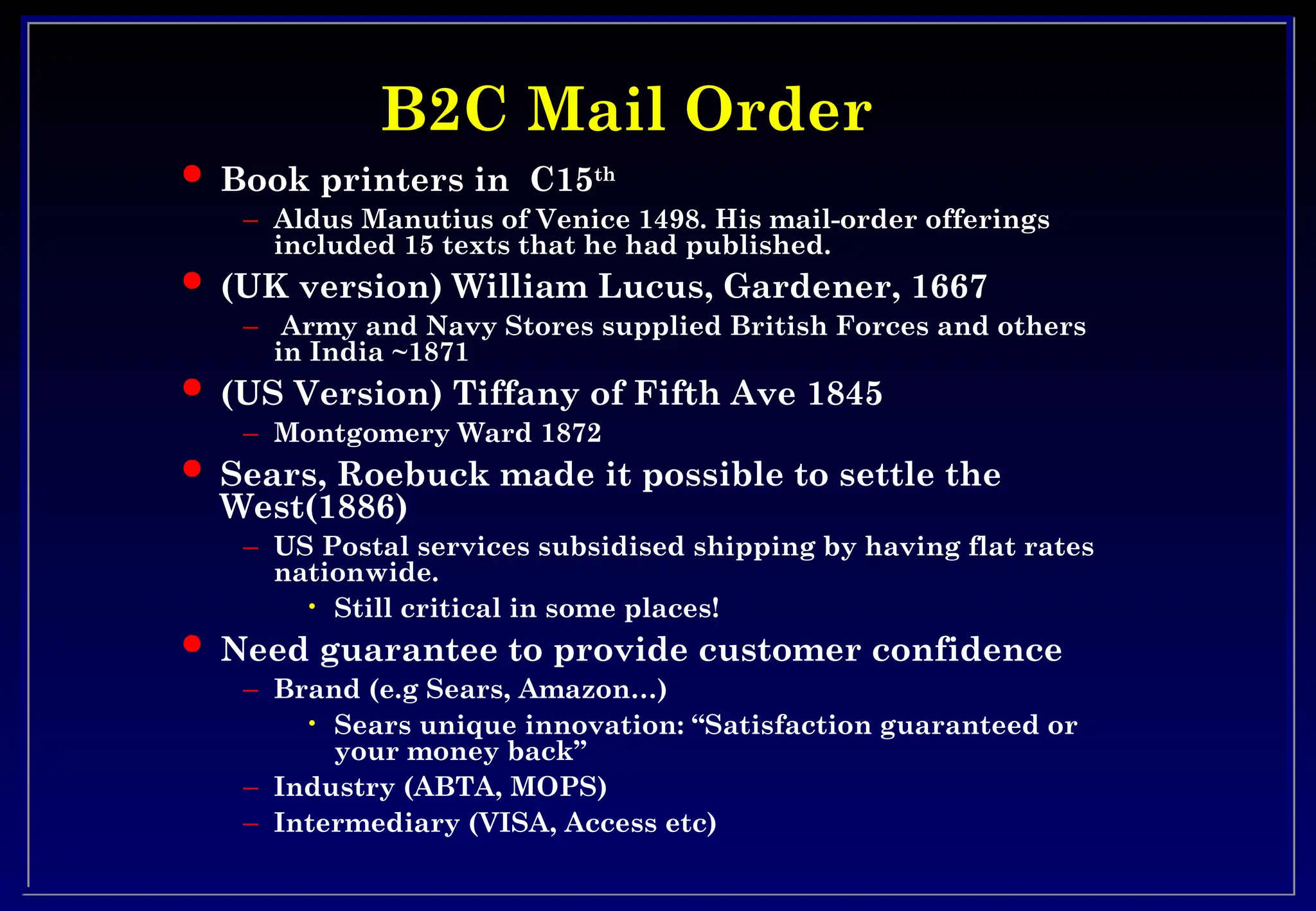 B2C Mail Order
B2C Mail Order
 Book printers in C15th
– Aldus Manutius of Venice 1498. His mail-order offerings
included 15 texts that he had published.
 (UK version) William Lucus, Gardener, 1667
– Army and Navy Stores supplied British Forces and others
in India ~1871
 (US Version) Tiffany of Fifth Ave 1845
– Montgomery Ward 1872
 Sears, Roebuck made it possible to settle the
West(1886)
– US Postal services subsidised shipping by having flat rates
nationwide.
• Still critical in some places!
 Need guarantee to provide customer confidence
– Brand (e.g Sears, Amazon…)
• Sears unique innovation: “Satisfaction guaranteed or
your money back”
– Industry (ABTA, MOPS)
– Intermediary (VISA, Access etc)
 