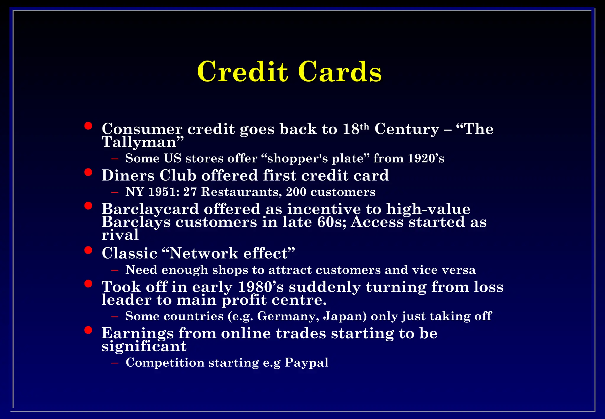 Credit Cards
Credit Cards
 Consumer credit goes back to 18th
Century – “The
Tallyman”
– Some US stores offer “shopper's plate” from 1920’s
 Diners Club offered first credit card
– NY 1951: 27 Restaurants, 200 customers
 Barclaycard offered as incentive to high-value
Barclays customers in late 60s; Access started as
rival
 Classic “Network effect”
– Need enough shops to attract customers and vice versa
 Took off in early 1980’s suddenly turning from loss
leader to main profit centre.
– Some countries (e.g. Germany, Japan) only just taking off
 Earnings from online trades starting to be
significant
– Competition starting e.g Paypal
 