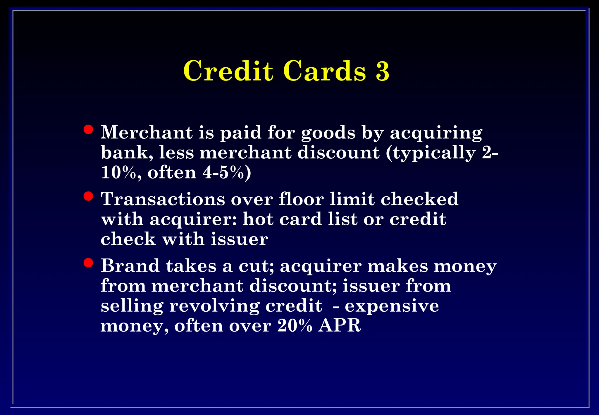 Credit Cards 3
Credit Cards 3
 Merchant is paid for goods by acquiring
bank, less merchant discount (typically 2-
10%, often 4-5%)
 Transactions over floor limit checked
with acquirer: hot card list or credit
check with issuer
 Brand takes a cut; acquirer makes money
from merchant discount; issuer from
selling revolving credit - expensive
money, often over 20% APR
 