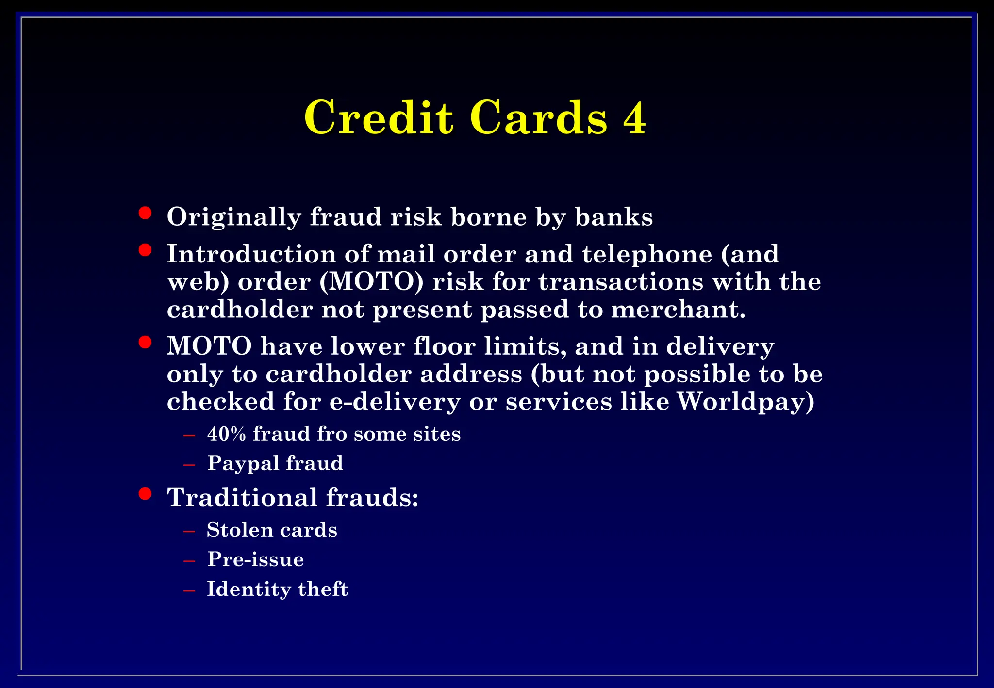 Credit Cards 4
Credit Cards 4
 Originally fraud risk borne by banks
 Introduction of mail order and telephone (and
web) order (MOTO) risk for transactions with the
cardholder not present passed to merchant.
 MOTO have lower floor limits, and in delivery
only to cardholder address (but not possible to be
checked for e-delivery or services like Worldpay)
– 40% fraud fro some sites
– Paypal fraud
 Traditional frauds:
– Stolen cards
– Pre-issue
– Identity theft
 