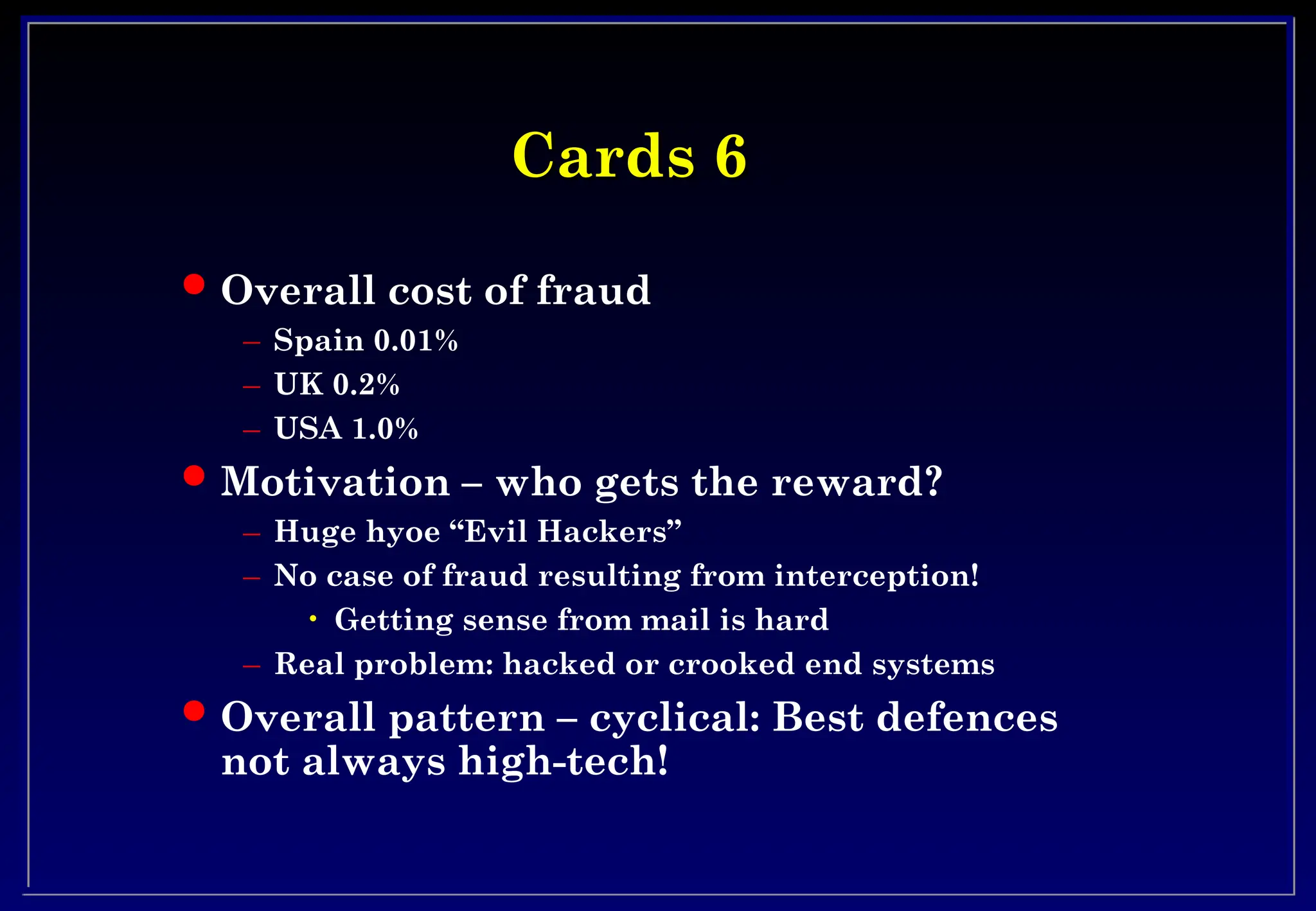 Cards 6
Cards 6
 Overall cost of fraud
– Spain 0.01%
– UK 0.2%
– USA 1.0%
 Motivation – who gets the reward?
– Huge hyoe “Evil Hackers”
– No case of fraud resulting from interception!
• Getting sense from mail is hard
– Real problem: hacked or crooked end systems
 Overall pattern – cyclical: Best defences
not always high-tech!
 