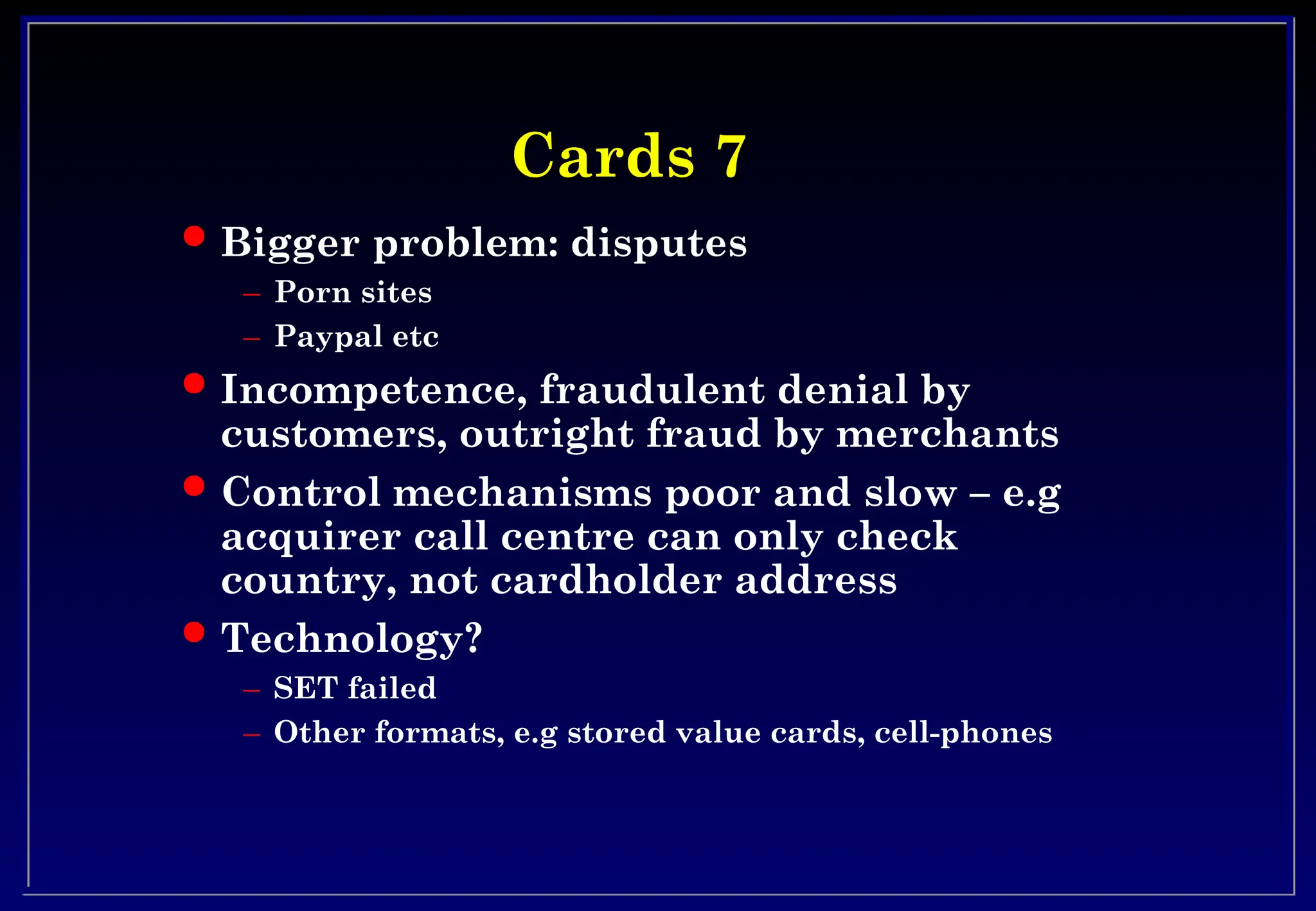Cards 7
Cards 7
 Bigger problem: disputes
– Porn sites
– Paypal etc
 Incompetence, fraudulent denial by
customers, outright fraud by merchants
 Control mechanisms poor and slow – e.g
acquirer call centre can only check
country, not cardholder address
 Technology?
– SET failed
– Other formats, e.g stored value cards, cell-phones
 