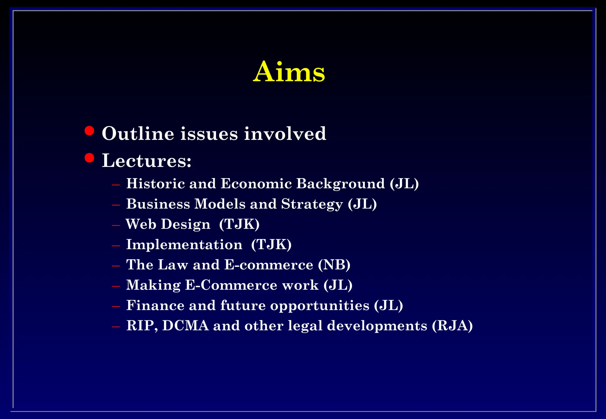Aims
Aims
 Outline issues involved
 Lectures:
– Historic and Economic Background (JL)
– Business Models and Strategy (JL)
– Web Design (TJK)
– Implementation (TJK)
– The Law and E-commerce (NB)
– Making E-Commerce work (JL)
– Finance and future opportunities (JL)
– RIP, DCMA and other legal developments (RJA)
 