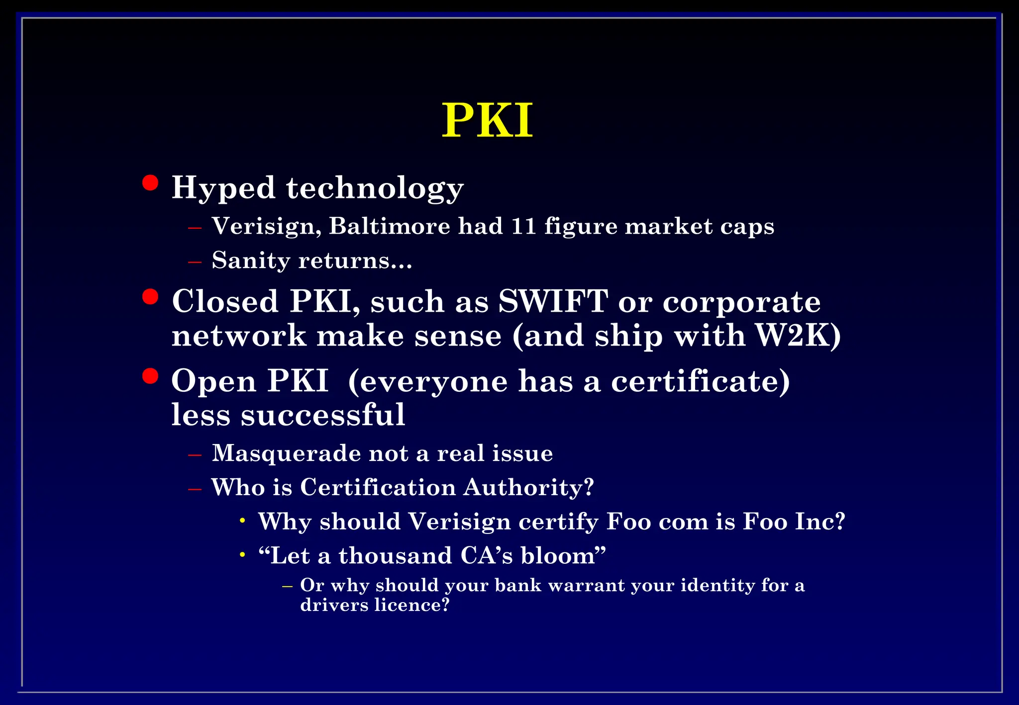 PKI
PKI
 Hyped technology
– Verisign, Baltimore had 11 figure market caps
– Sanity returns…
 Closed PKI, such as SWIFT or corporate
network make sense (and ship with W2K)
 Open PKI (everyone has a certificate)
less successful
– Masquerade not a real issue
– Who is Certification Authority?
• Why should Verisign certify Foo com is Foo Inc?
• “Let a thousand CA’s bloom”
– Or why should your bank warrant your identity for a
drivers licence?
 