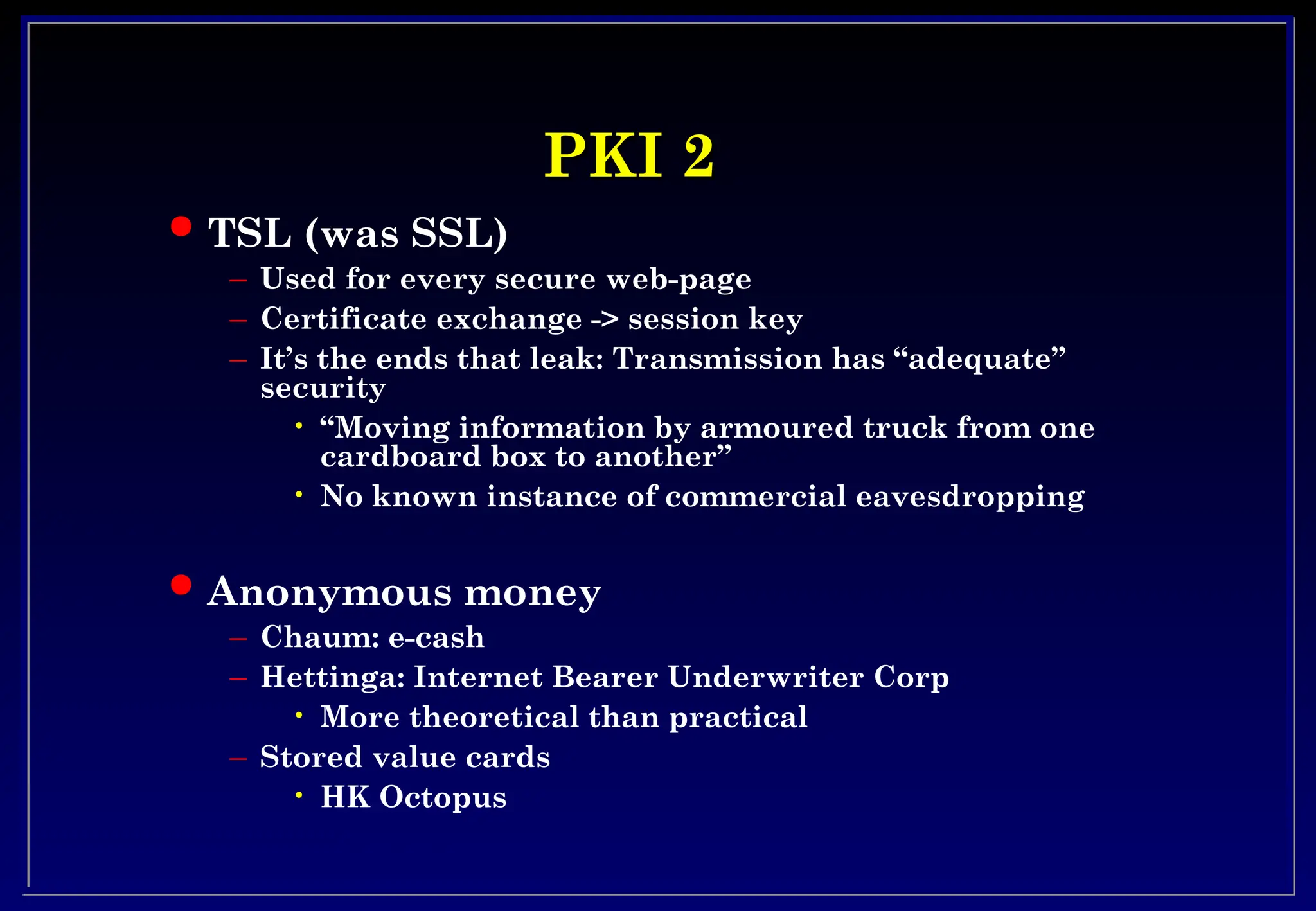 PKI 2
PKI 2
 TSL (was SSL)
– Used for every secure web-page
– Certificate exchange -> session key
– It’s the ends that leak: Transmission has “adequate”
security
• “Moving information by armoured truck from one
cardboard box to another”
• No known instance of commercial eavesdropping
 Anonymous money
– Chaum: e-cash
– Hettinga: Internet Bearer Underwriter Corp
• More theoretical than practical
– Stored value cards
• HK Octopus
 