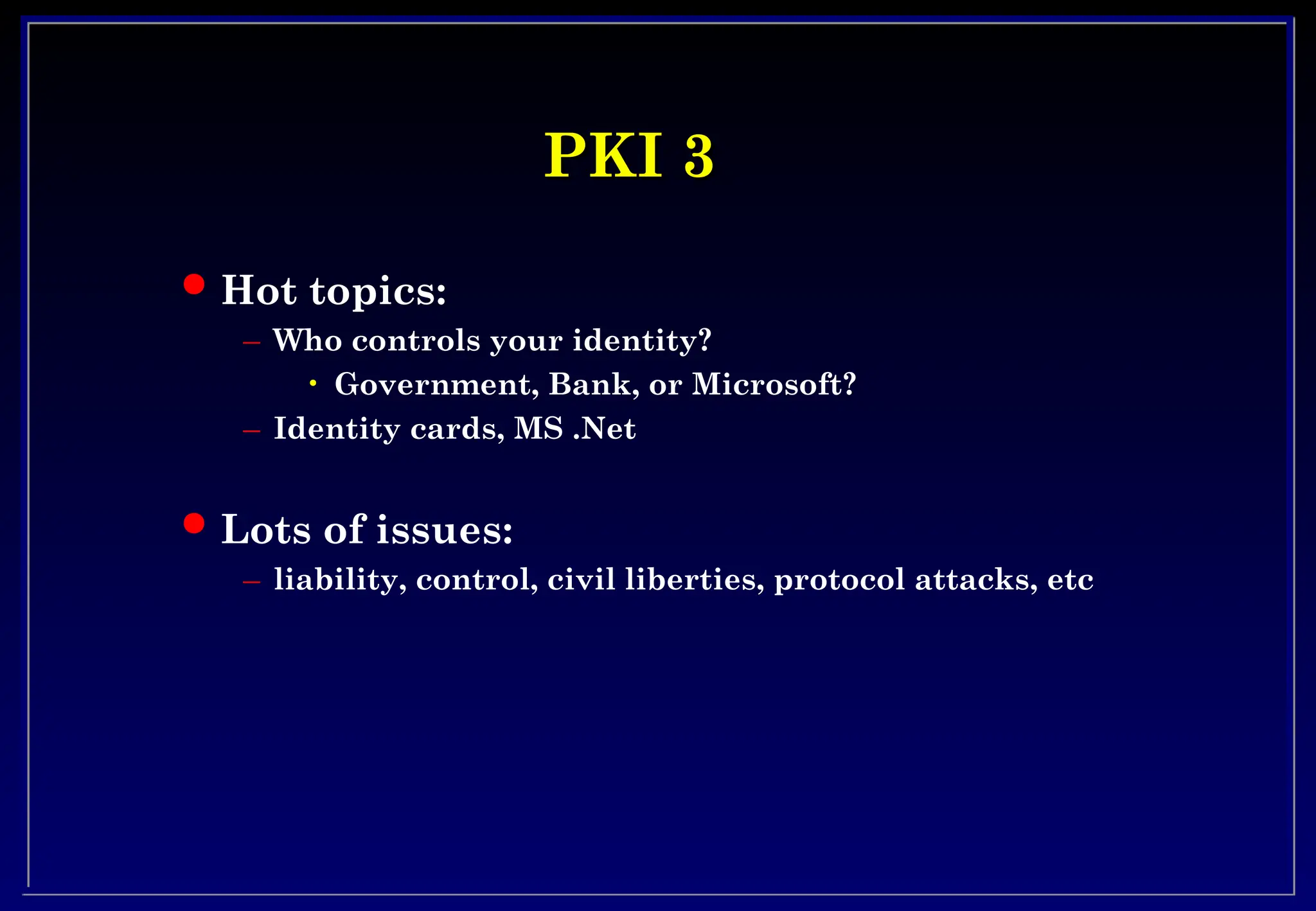 PKI 3
PKI 3
 Hot topics:
– Who controls your identity?
• Government, Bank, or Microsoft?
– Identity cards, MS .Net
 Lots of issues:
– liability, control, civil liberties, protocol attacks, etc
 