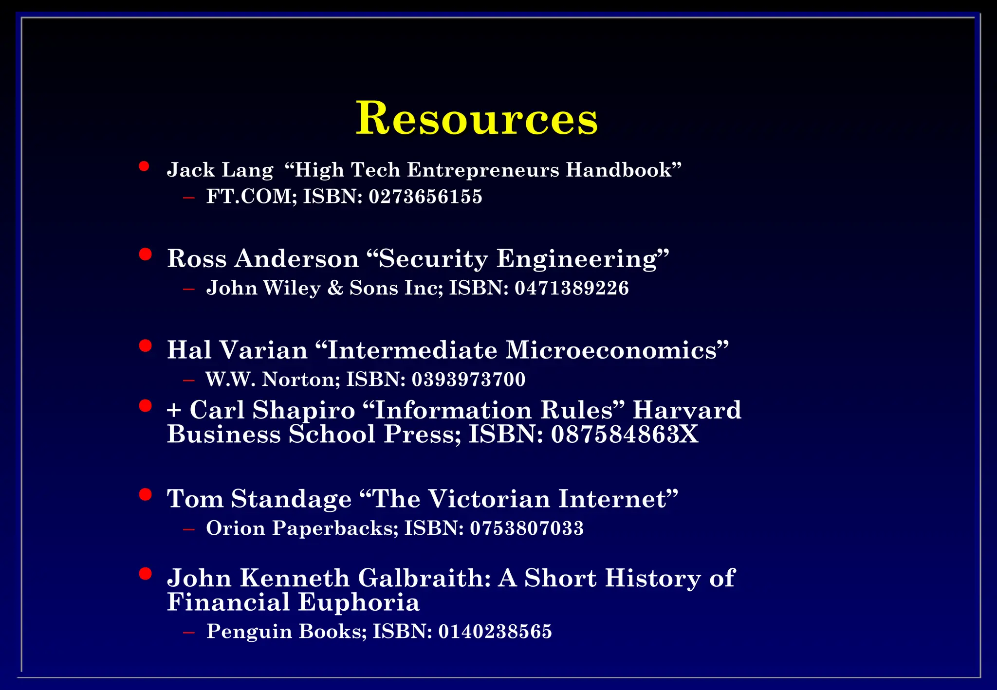 Resources
Resources
 Jack Lang “High Tech Entrepreneurs Handbook”
– FT.COM; ISBN: 0273656155
 Ross Anderson “Security Engineering”
– John Wiley & Sons Inc; ISBN: 0471389226
 Hal Varian “Intermediate Microeconomics”
– W.W. Norton; ISBN: 0393973700
 + Carl Shapiro “Information Rules” Harvard
Business School Press; ISBN: 087584863X
 Tom Standage “The Victorian Internet”
– Orion Paperbacks; ISBN: 0753807033
 John Kenneth Galbraith: A Short History of
Financial Euphoria
– Penguin Books; ISBN: 0140238565
 