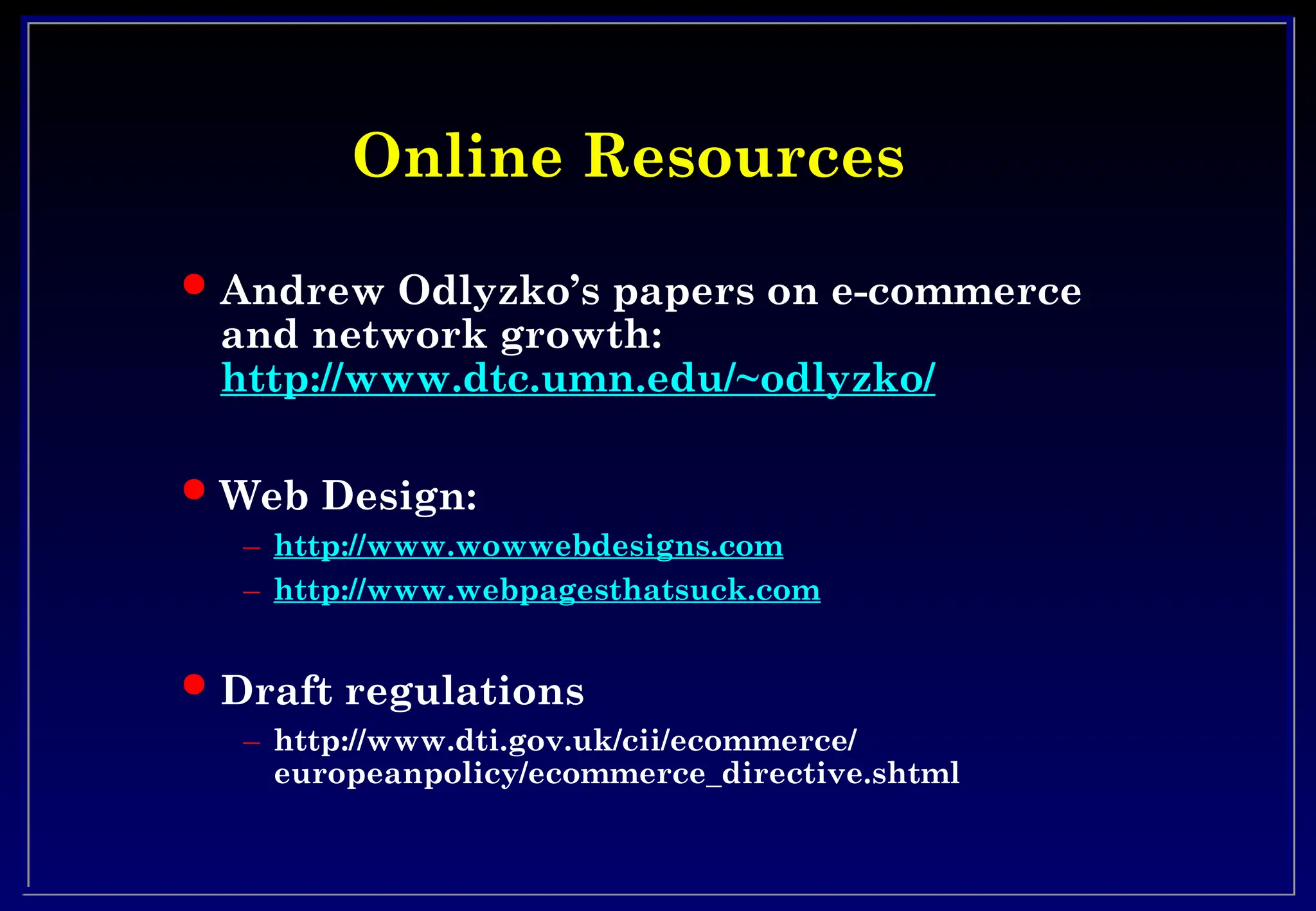 Online Resources
Online Resources
 Andrew Odlyzko’s papers on e-commerce
and network growth:
http://www.dtc.umn.edu/~odlyzko/
 Web Design:
– http://www.wowwebdesigns.com
– http://www.webpagesthatsuck.com
 Draft regulations
– http://www.dti.gov.uk/cii/ecommerce/
europeanpolicy/ecommerce_directive.shtml
 