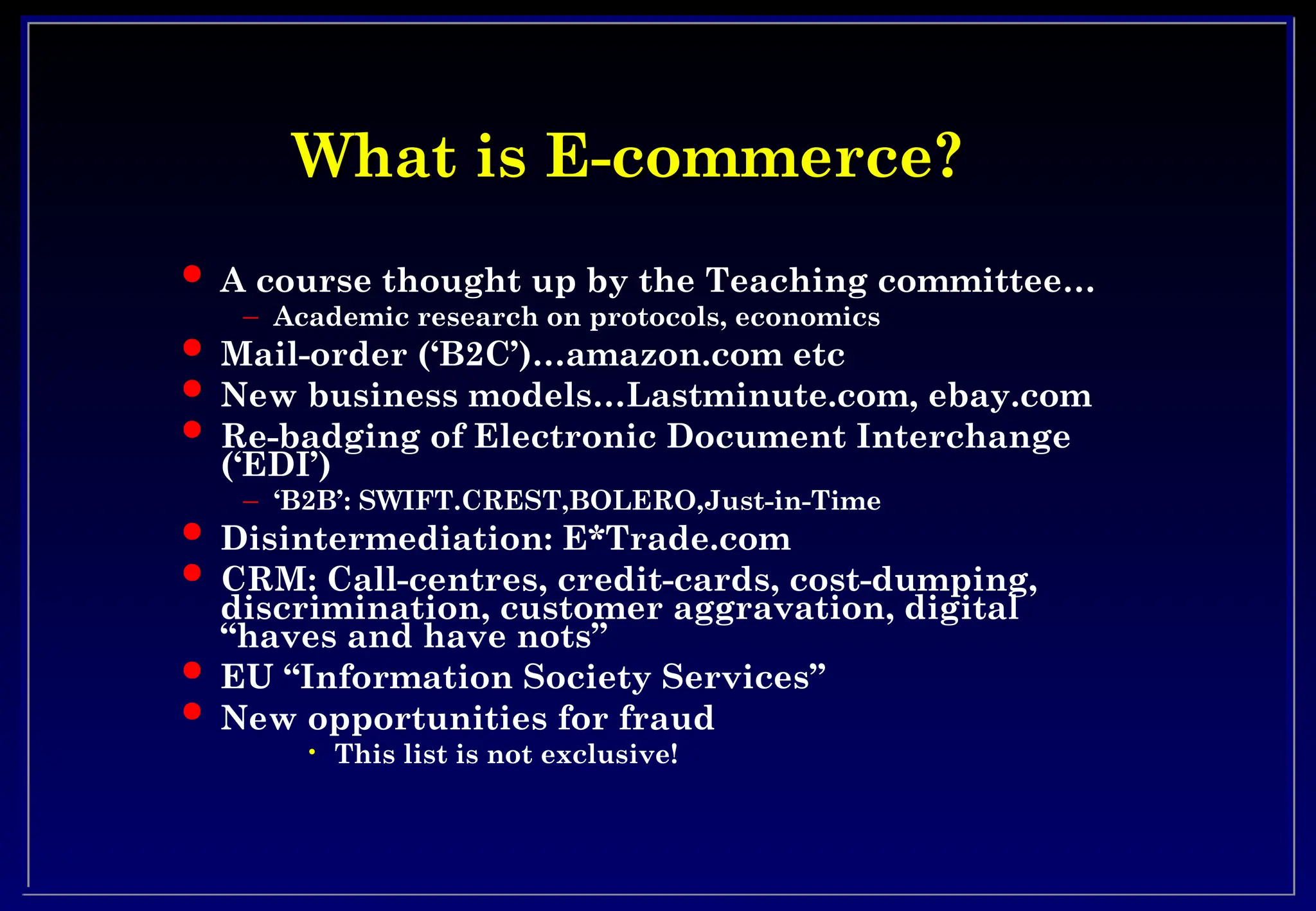 What is E-commerce?
What is E-commerce?
 A course thought up by the Teaching committee…
– Academic research on protocols, economics
 Mail-order (‘B2C’)…amazon.com etc
 New business models…Lastminute.com, ebay.com
 Re-badging of Electronic Document Interchange
(‘EDI’)
– ‘B2B’: SWIFT.CREST,BOLERO,Just-in-Time
 Disintermediation: E*Trade.com
 CRM: Call-centres, credit-cards, cost-dumping,
discrimination, customer aggravation, digital
“haves and have nots”
 EU “Information Society Services”
 New opportunities for fraud
• This list is not exclusive!
 