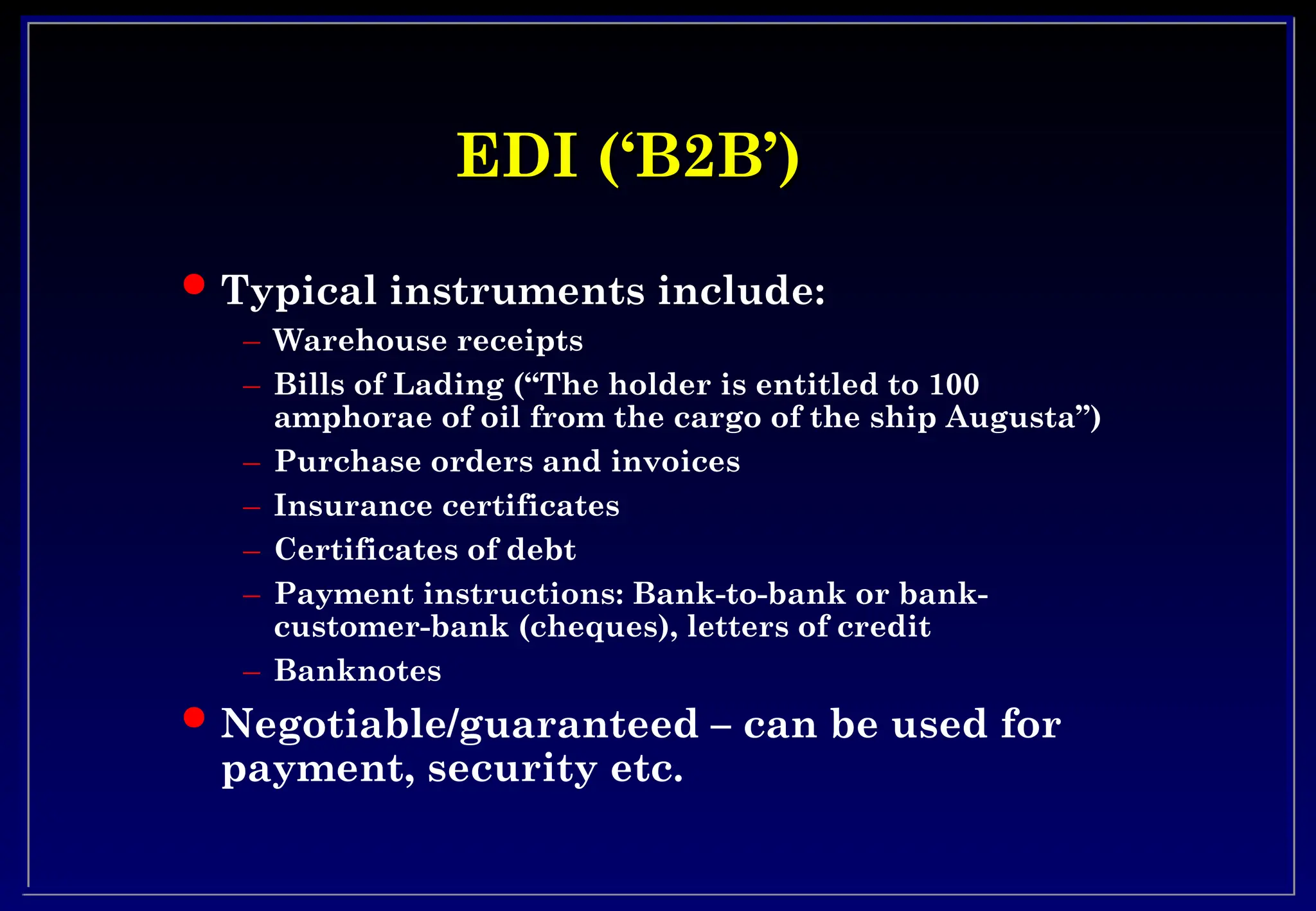 EDI (‘B2B’)
EDI (‘B2B’)
 Typical instruments include:
– Warehouse receipts
– Bills of Lading (“The holder is entitled to 100
amphorae of oil from the cargo of the ship Augusta”)
– Purchase orders and invoices
– Insurance certificates
– Certificates of debt
– Payment instructions: Bank-to-bank or bank-
customer-bank (cheques), letters of credit
– Banknotes
 Negotiable/guaranteed – can be used for
payment, security etc.
 