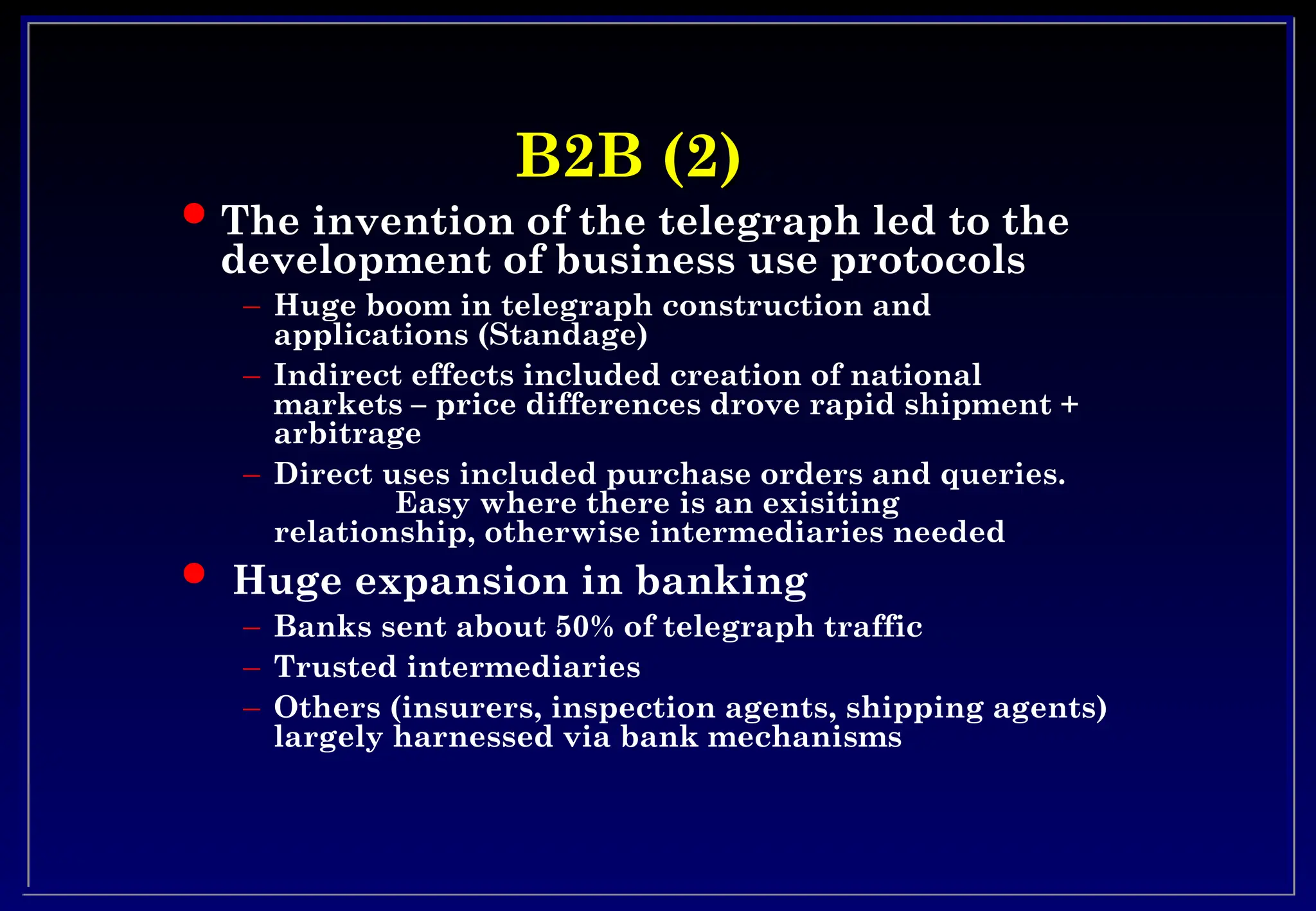 B2B (2)
B2B (2)
 The invention of the telegraph led to the
development of business use protocols
– Huge boom in telegraph construction and
applications (Standage)
– Indirect effects included creation of national
markets – price differences drove rapid shipment +
arbitrage
– Direct uses included purchase orders and queries.
Easy where there is an exisiting
relationship, otherwise intermediaries needed
 Huge expansion in banking
– Banks sent about 50% of telegraph traffic
– Trusted intermediaries
– Others (insurers, inspection agents, shipping agents)
largely harnessed via bank mechanisms
 