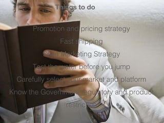 Things to do 
Promotion and pricing strategy 
Fast shipping 
Solid Marketing Strategy 
Test the water before you jump 
Carefully select your market and platform 
Know the Government regulatory and product 
restriction 
 
