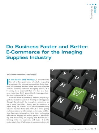 & Marketing
                                                                                                        Sales
Do Business Faster and Better:
E-Commerce for the Imaging
Supplies Industry


by Dr. Dimitris Constantinou • Easy Group LLC




I
    n the October 2009 Recharger, I presented the
    first of a three-part series of articles regarding
    e-commerce for imaging consumables. As the busi-
ness environment becomes more and more complex
and our industry continues to rapidly evolve, it is
becoming more important than ever that as a busi-
ness owner you don’t ignore the obvious opportuni-
ties that e-commerce has to offer.
   While the term “e-commerce” to most people sug-
gests the mere transaction of “buying or selling goods
through the Internet,” the concept of e-commerce for
me is more than that. Simply put, e-commerce is
about using the Internet to do just about everything
for your business faster and better. It is about giving
customers access to information and systems and let-
ting them serve themselves. It is about exchanging
information, buying and selling products, establish-
ing and maintaining an ongoing and dynamic rela-
tionship with your customer, and more. It is the
online equivalent of all forms of communication with



                                                          www.rechargermagazine.com • November 2009 • 45
 