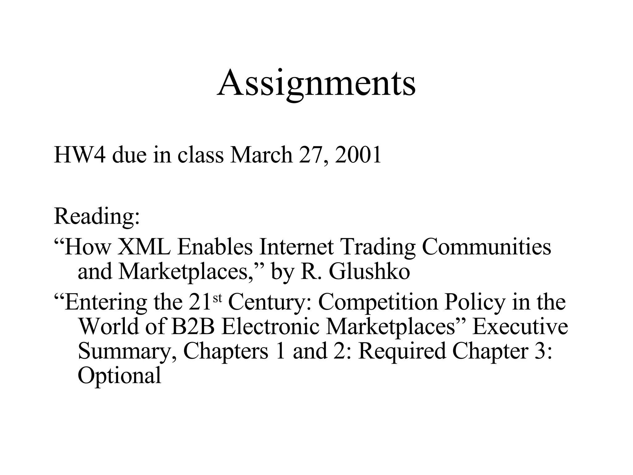 Assignments HW4 due in class March 27, 2001 Reading:  “ How XML Enables Internet Trading Communities and Marketplaces,” by R. Glushko “ Entering the 21 st  Century: Competition Policy in the World of B2B Electronic Marketplaces” Executive Summary, Chapters 1 and 2: Required Chapter 3: Optional 