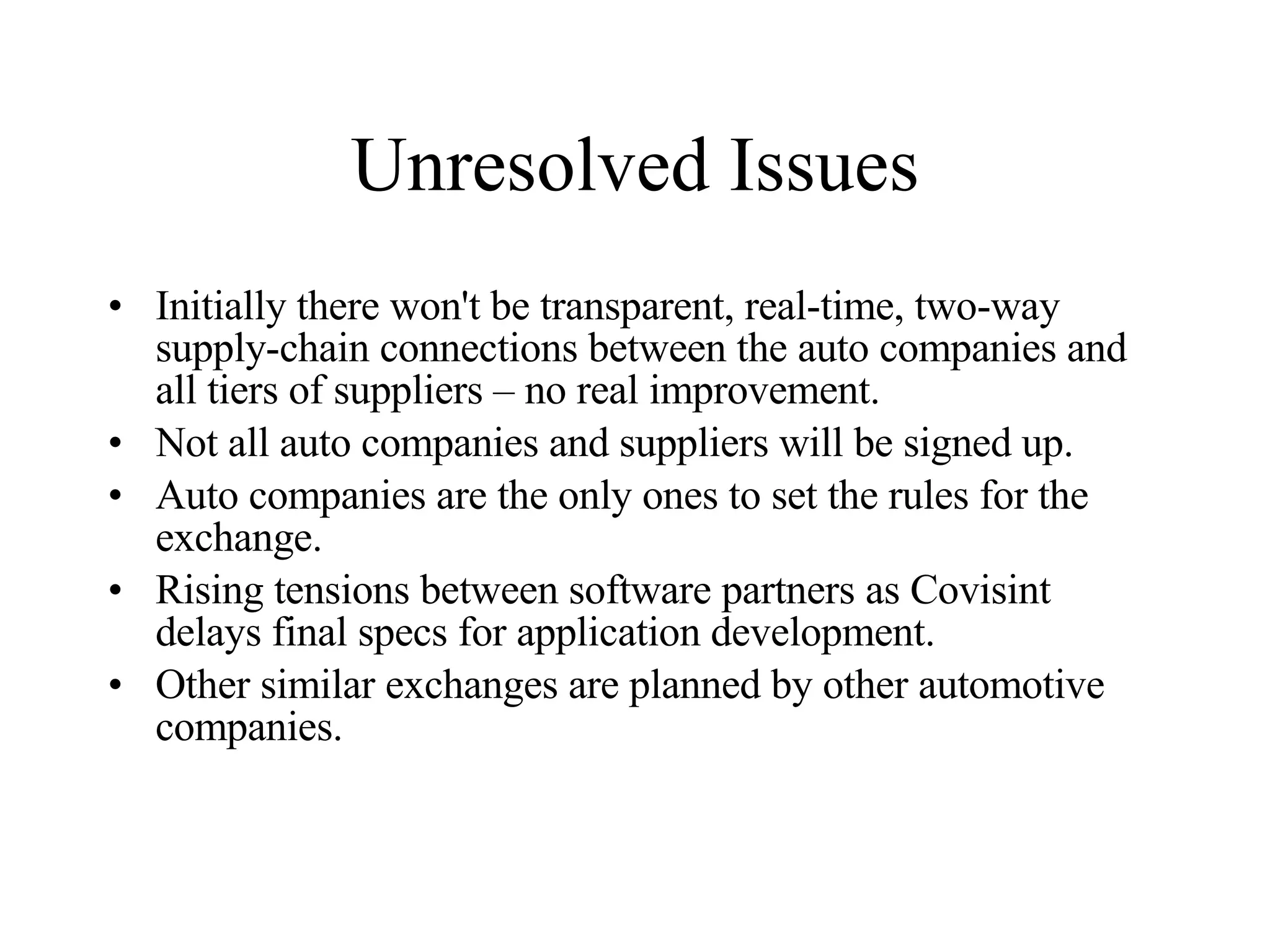 Unresolved Issues Initially there won't be transparent, real-time, two-way supply-chain connections between the auto companies and all tiers of suppliers – no real improvement. Not all auto companies and suppliers will be signed up.  Auto companies are the only ones to set the rules for the exchange. Rising tensions between software partners as Covisint delays final specs for application development. Other similar exchanges are planned by other automotive companies. 