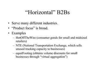 “Horizontal” B2Bs Serve many different industries. “ Product focus” is broad. Examples HotOffTheWire (consumer goods for small and midsized retailers) NTE (National Transportation Exchange, which sells unused trucking capacity to businesses) equalFooting (obtains volume discounts for small businesses through “virtual aggregation”) 