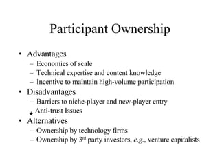 Participant Ownership Advantages Economies of scale Technical expertise and content knowledge Incentive to maintain high-volume participation Disadvantages Barriers to niche-player and new-player entry Anti-trust Issues Alternatives Ownership by technology firms Ownership by 3 rd  party investors,  e.g. , venture capitalists 