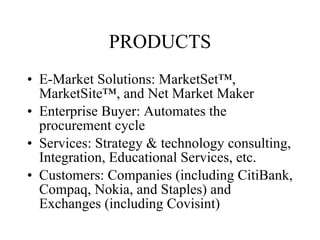 PRODUCTS E-Market Solutions: MarketSet™, MarketSite™, and Net Market Maker Enterprise Buyer: Automates the procurement cycle  Services: Strategy & technology consulting, Integration, Educational Services, etc. Customers: Companies (including CitiBank, Compaq, Nokia, and Staples) and Exchanges (including Covisint)  