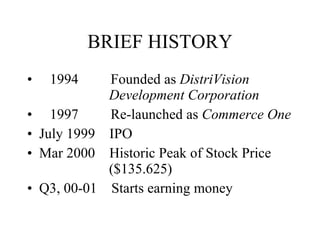 BRIEF HISTORY 1994  Founded as  DistriVision    Development Corporation 1997  Re-launched as  Commerce One July 1999  IPO Mar 2000  Historic Peak of Stock Price    ($135.625) Q3, 00-01  Starts earning money 
