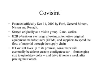 Covisint Founded officially Dec 11, 2000 by Ford, General Motors, Nissan and Renault. Started originally as a vision group 12 mo. earlier. B2B e-business exchange allowing automotive original equipment manufacturers (OEMs) and suppliers to speed the flow of material through the supply chain  If Covisint lives up to its promise, consumers will eventually be able to custom-configure a car -- from engine size to upholstery color -- and drive it home a week after placing their order. 