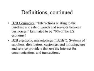 Definitions, continued B2B Commerce : “Interactions relating to the purchase and sale of goods and services between businesses.” Estimated to be 70% of the US economy! B2B electronic marketplaces (“B2Bs”) : Systems of suppliers, distributors, customers and infrastructure and service providers that use the Internet for communications and transactions. 