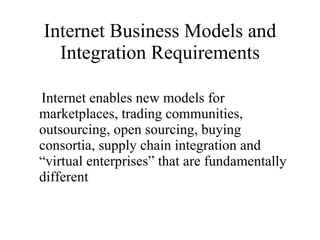Internet Business Models and Integration Requirements Internet enables new models for marketplaces, trading communities, outsourcing, open sourcing, buying consortia, supply chain integration and “virtual enterprises” that are fundamentally different 
