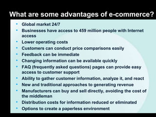 What are some advantages of e-commerce?
 • Global market 24/7
 • Businesses have access to 459 million people with Internet
     access
 •   Lower operating costs
 •   Customers can conduct price comparisons easily
 •   Feedback can be immediate
 •   Changing information can be available quickly
 •   FAQ (frequently asked questions) pages can provide easy
     access to customer support
 •   Ability to gather customer information, analyze it, and react
 •   New and traditional approaches to generating revenue
 •   Manufacturers can buy and sell directly, avoiding the cost of
     the middleman
 •   Distribution costs for information reduced or eliminated
 •   Options to create a paperless environment
 