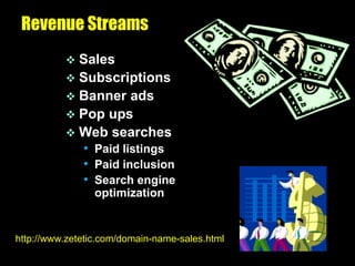 Revenue Streams
           Sales
           Subscriptions
           Banner ads
           Pop ups
           Web searches
            • Paid listings
            • Paid inclusion
            • Search engine
                 optimization


http://www.zetetic.com/domain-name-sales.html
 