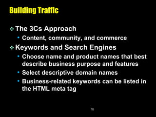 Building Traffic

 The   3Cs Approach
  • Content, community, and commerce
 Keywords and Search Engines
  • Choose name and product names that best
    describe business purpose and features
  • Select descriptive domain names
  • Business-related keywords can be listed in
    the HTML meta tag


                           16
 