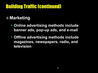 Building Traffic (continued)

 Marketing

  • Online advertising methods include
    banner ads, pop-up ads, and e-mail
  • Offline advertising methods include
    magazines, newspapers, radio, and
    television




                           17
 