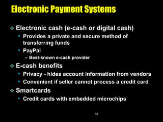 Electronic Payment Systems
   Electronic cash (e-cash or digital cash)
    • Provides a private and secure method of
      transferring funds
    • PayPal
       – Best-known e-cash provider
 E-cash benefits
  • Privacy - hides account information from vendors
  • Convenient if seller cannot process a credit card
 Smartcards
  • Credit cards with embedded microchips

                                      18
 