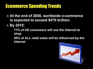 Ecommerce Spending Trends
 At the end of 2008, worldwide e-commerce
  is expected to exceed $470 brillion.
 By 2010:
    -   71% of US consumers will use the Internet to
        shop
    -   50% of ALL retail sales will be influenced by the
        Internet
 