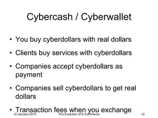 Cybercash / Cyberwallet

• You buy cyberdollars with real dollars
• Clients buy services with cyberdollars
• Companies accept cyberdollars as
  payment
• Companies sell cyberdollars to get real
  dollars
• 12 January 2012
   Transaction fees when you exchange
                  The Evolution of E-Commerce   12
 