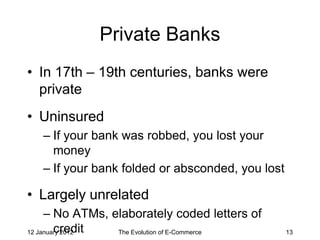 Private Banks
• In 17th – 19th centuries, banks were
  private
• Uninsured
   – If your bank was robbed, you lost your
     money
   – If your bank folded or absconded, you lost

• Largely unrelated
     – No ATMs, elaborately coded letters of
        credit
12 January 2012  The Evolution of E-Commerce      13
 