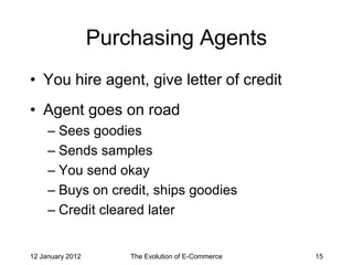 Purchasing Agents
• You hire agent, give letter of credit
• Agent goes on road
     – Sees goodies
     – Sends samples
     – You send okay
     – Buys on credit, ships goodies
     – Credit cleared later


12 January 2012       The Evolution of E-Commerce   15
 
