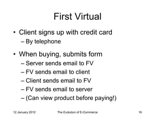 First Virtual
• Client signs up with credit card
     – By telephone

• When buying, submits form
     – Server sends email to FV
     – FV sends email to client
     – Client sends email to FV
     – FV sends email to server
     – (Can view product before paying!)

12 January 2012    The Evolution of E-Commerce   16
 