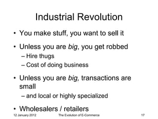 Industrial Revolution
• You make stuff, you want to sell it
• Unless you are big, you get robbed
     – Hire thugs
     – Cost of doing business

• Unless you are big, transactions are
  small
     – and local or highly specialized

• Wholesalers / retailers
12 January 2012    The Evolution of E-Commerce   17
 