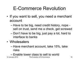 E-Commerce Revolution
• If you want to sell, you need a merchant
  account
     – Have to be big, need credit history, nope -
       sell on trust, send me a check, get screwed
     – Don’t have to be big, just pay a lot, hard to
       interface to banks
• Wholesalers
     – Have merchant account, take 15%, take
       risks
     – Enable lower class to sell to world
12 January 2012    The Evolution of E-Commerce    18
 