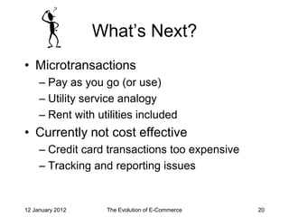 What’s Next?
• Microtransactions
     – Pay as you go (or use)
     – Utility service analogy
     – Rent with utilities included
• Currently not cost effective
     – Credit card transactions too expensive
     – Tracking and reporting issues


12 January 2012    The Evolution of E-Commerce   20
 