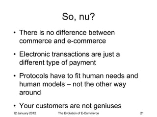 So, nu?
• There is no difference between
  commerce and e-commerce
• Electronic transactions are just a
  different type of payment
• Protocols have to fit human needs and
  human models – not the other way
  around
• Your customers are not geniuses
12 January 2012   The Evolution of E-Commerce   21
 