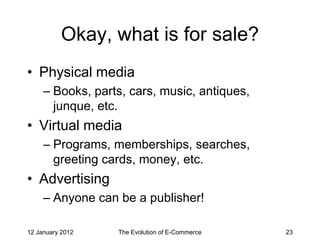 Okay, what is for sale?
• Physical media
     – Books, parts, cars, music, antiques,
       junque, etc.
• Virtual media
     – Programs, memberships, searches,
       greeting cards, money, etc.
• Advertising
     – Anyone can be a publisher!

12 January 2012   The Evolution of E-Commerce   23
 