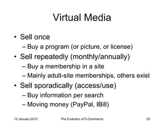 Virtual Media
• Sell once
     – Buy a program (or picture, or license)
• Sell repeatedly (monthly/annually)
     – Buy a membership in a site
     – Mainly adult-site memberships, others exist
• Sell sporadically (access/use)
     – Buy information per search
     – Moving money (PayPal, IBill)

12 January 2012    The Evolution of E-Commerce   25
 
