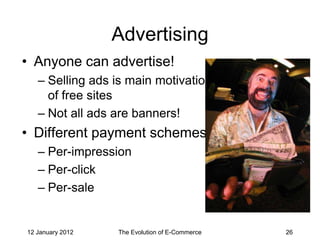 Advertising
• Anyone can advertise!
   – Selling ads is main motivation
     of free sites
   – Not all ads are banners!
• Different payment schemes
   – Per-impression
   – Per-click
   – Per-sale


12 January 2012   The Evolution of E-Commerce   26
 