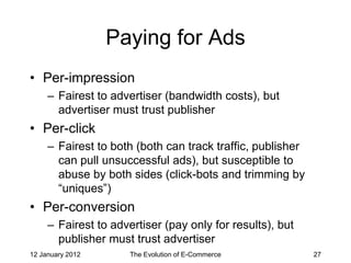 Paying for Ads
• Per-impression
     – Fairest to advertiser (bandwidth costs), but
       advertiser must trust publisher
• Per-click
     – Fairest to both (both can track traffic, publisher
       can pull unsuccessful ads), but susceptible to
       abuse by both sides (click-bots and trimming by
       “uniques”)
• Per-conversion
     – Fairest to advertiser (pay only for results), but
       publisher must trust advertiser
12 January 2012       The Evolution of E-Commerce           27
 