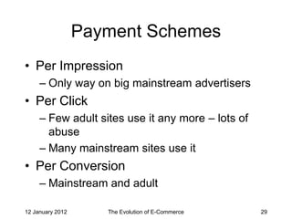 Payment Schemes
• Per Impression
     – Only way on big mainstream advertisers
• Per Click
     – Few adult sites use it any more – lots of
       abuse
     – Many mainstream sites use it
• Per Conversion
     – Mainstream and adult

12 January 2012      The Evolution of E-Commerce   29
 