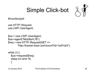 Simple Click-bot
#!/usr/bin/perl

use HTTP::Request;
use LWP::UserAgent;

$ua = new LWP::UserAgent;
$ua->agent("Mozilla/4.76");
$req = new HTTP::Request(GET =>
        "http://tracker.loser.com/count?id=1a47cb3");

while (1) {
  $ua->request($req);
  sleep int rand 16;
  }

12 January 2012         The Evolution of E-Commerce     30
 