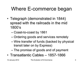 Where E-commerce began
• Telegraph (demonstrated in 1844)
  spread with the railroads in the mid
  1800’s
     – Coast-to-coast by 1861
     – Ordering goods and services remotely
     – Wire transfer of funds (backed by physical
       transit later on by Express)
     – The promise of goods and of payment
• Transatlantic Cables – 1857-1866
12 January 2012   The Evolution of E-Commerce       4
 