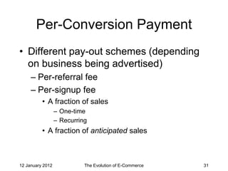 Per-Conversion Payment
• Different pay-out schemes (depending
  on business being advertised)
     – Per-referral fee
     – Per-signup fee
          • A fraction of sales
                  – One-time
                  – Recurring
          • A fraction of anticipated sales



12 January 2012             The Evolution of E-Commerce   31
 
